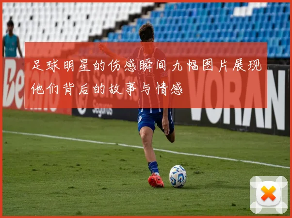 足球明星的伤感瞬间九幅图片展现他们背后的故事与情感