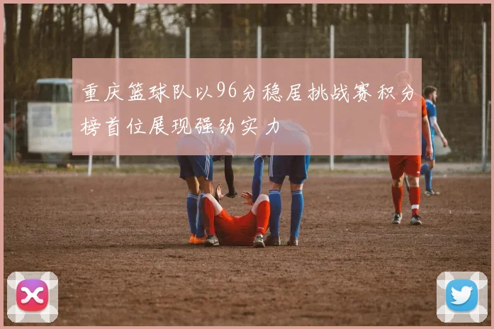 重庆篮球队以96分稳居挑战赛积分榜首位展现强劲实力