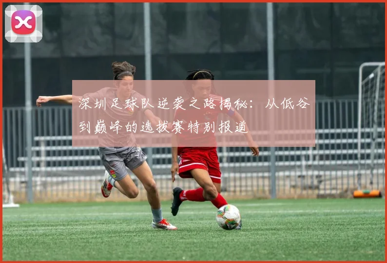 深圳足球队逆袭之路揭秘：从低谷到巅峰的选拔赛特别报道