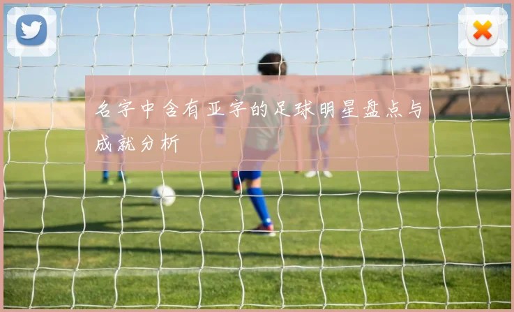 名字中含有亚字的足球明星盘点与成就分析