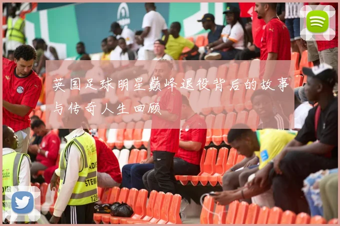 英国足球明星巅峰退役背后的故事与传奇人生回顾