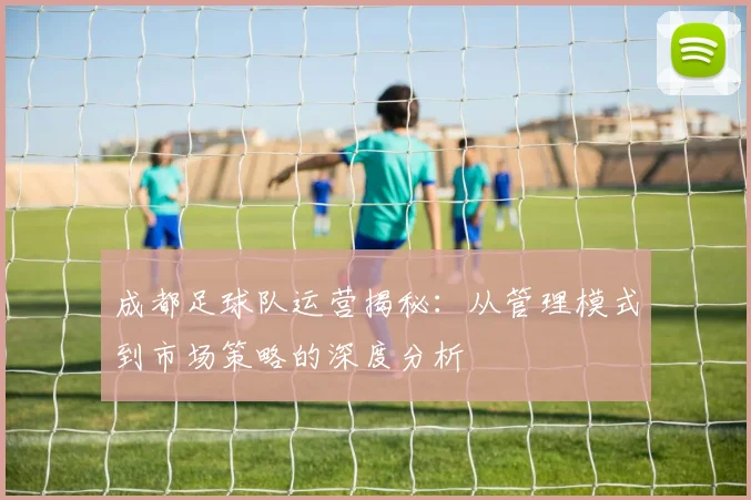 成都足球队运营揭秘：从管理模式到市场策略的深度分析