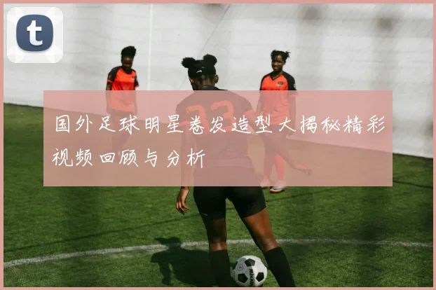 国外足球明星卷发造型大揭秘精彩视频回顾与分析