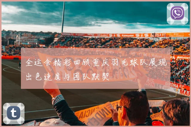 全运会精彩回顾重庆羽毛球队展现出色速度与团队默契