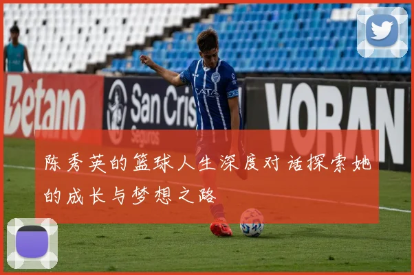 陈秀英的篮球人生深度对话探索她的成长与梦想之路