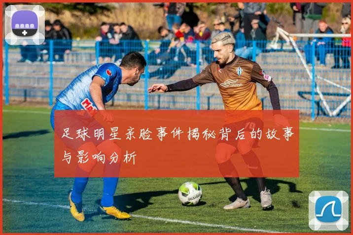 足球明星亲脸事件揭秘背后的故事与影响分析