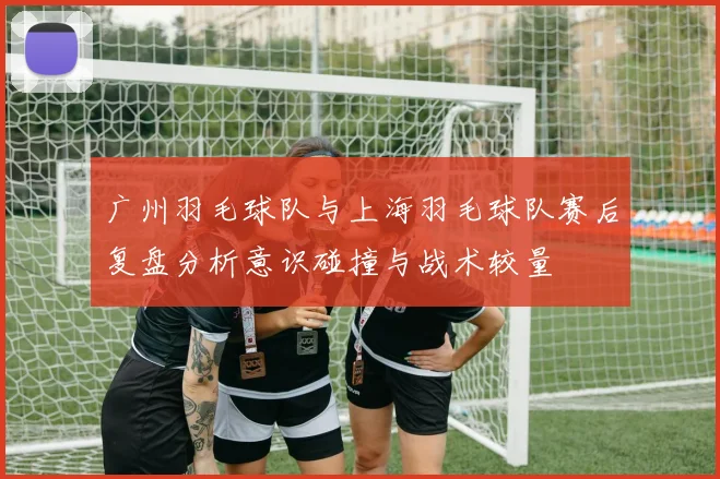 广州羽毛球队与上海羽毛球队赛后复盘分析意识碰撞与战术较量