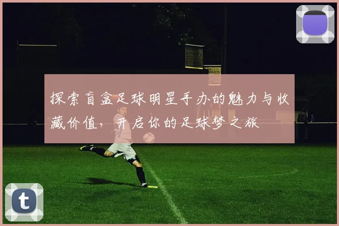 探索盲盒足球明星手办的魅力与收藏价值，开启你的足球梦之旅