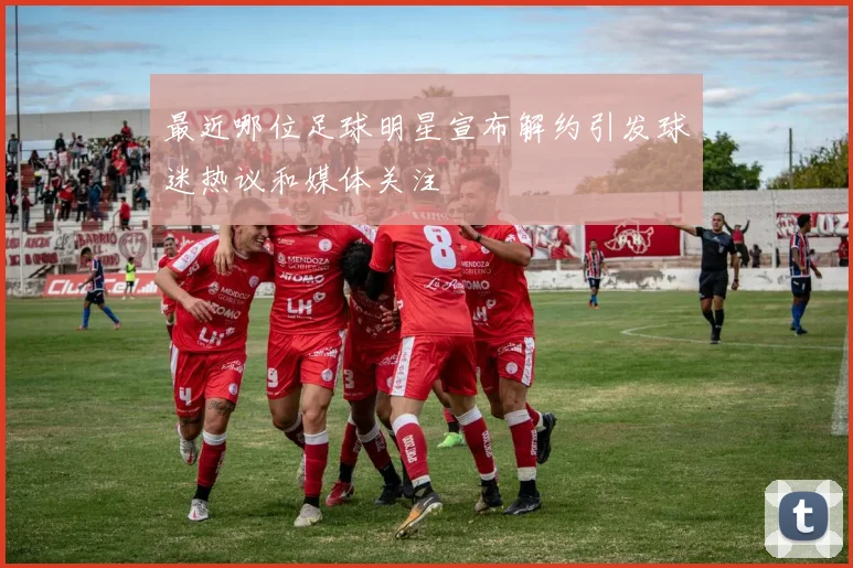 最近哪位足球明星宣布解约引发球迷热议和媒体关注