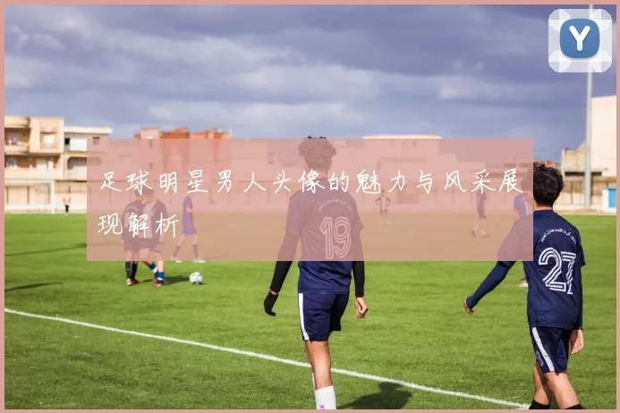 足球明星男人头像的魅力与风采展现解析