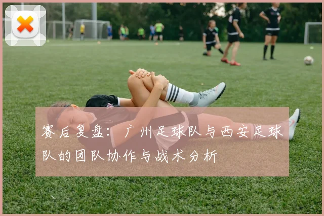 赛后复盘：广州足球队与西安足球队的团队协作与战术分析