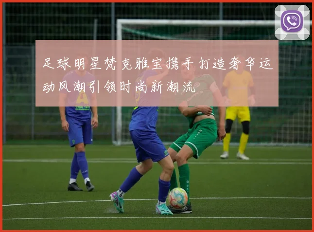 足球明星梵克雅宝携手打造奢华运动风潮引领时尚新潮流