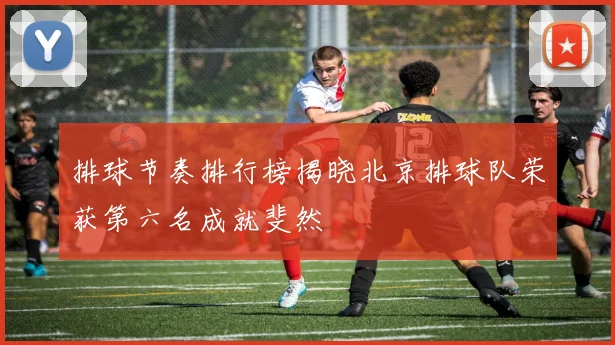 排球节奏排行榜揭晓北京排球队荣获第六名成就斐然