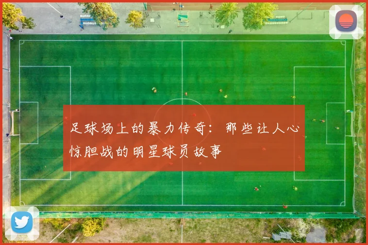 足球场上的暴力传奇：那些让人心惊胆战的明星球员故事