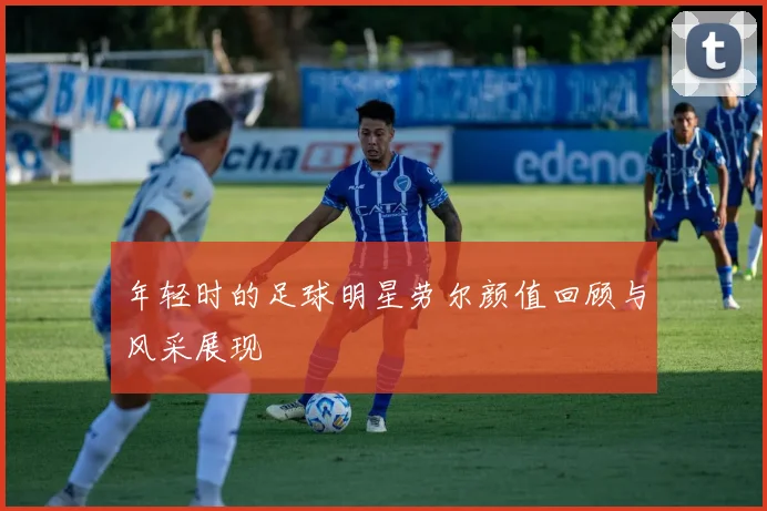 年轻时的足球明星劳尔颜值回顾与风采展现