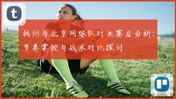 杭州与北京网球队对决赛后分析：节奏掌控与战术对比探讨