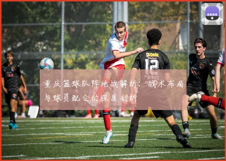 重庆篮球队阵地战解析：战术布局与球员配合的深度剖析