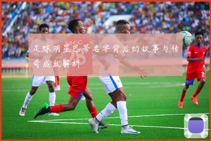 足球明星巴蒂名字背后的故事与传奇成就解析