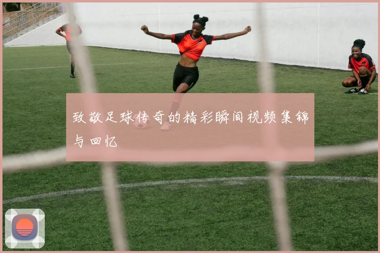 致敬足球传奇的精彩瞬间视频集锦与回忆