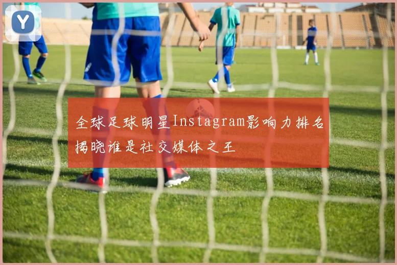 全球足球明星Instagram影响力排名揭晓谁是社交媒体之王