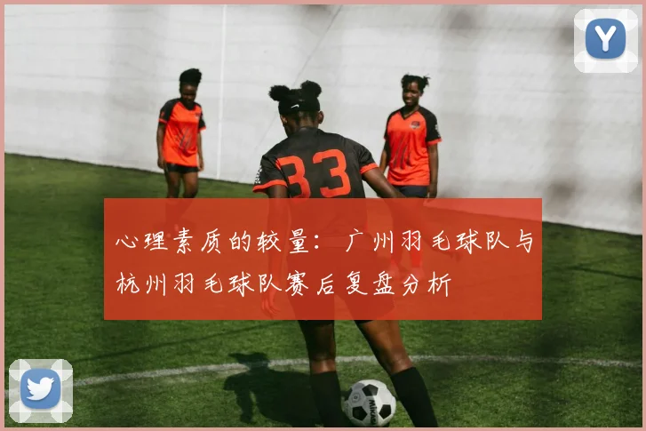心理素质的较量：广州羽毛球队与杭州羽毛球队赛后复盘分析
