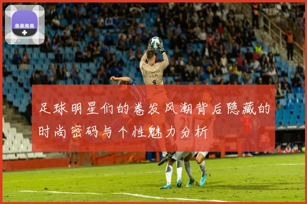 足球明星们的卷发风潮背后隐藏的时尚密码与个性魅力分析