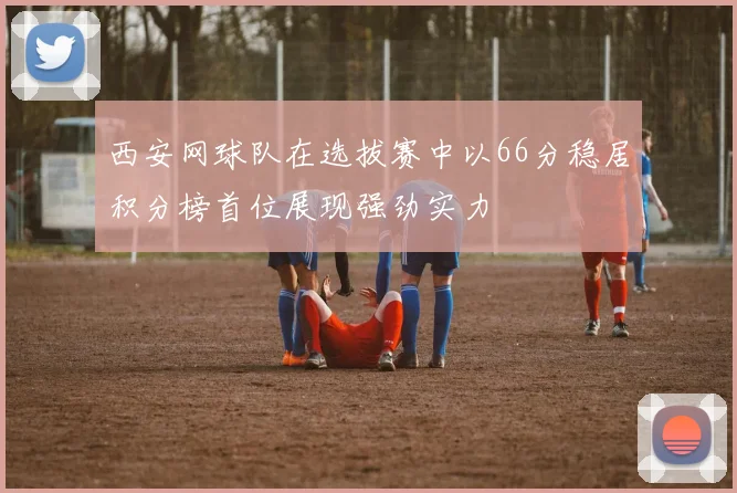 西安网球队在选拔赛中以66分稳居积分榜首位展现强劲实力