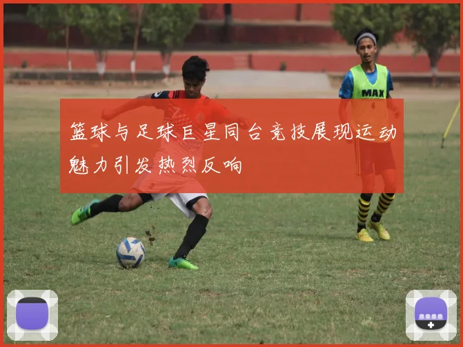 篮球与足球巨星同台竞技展现运动魅力引发热烈反响