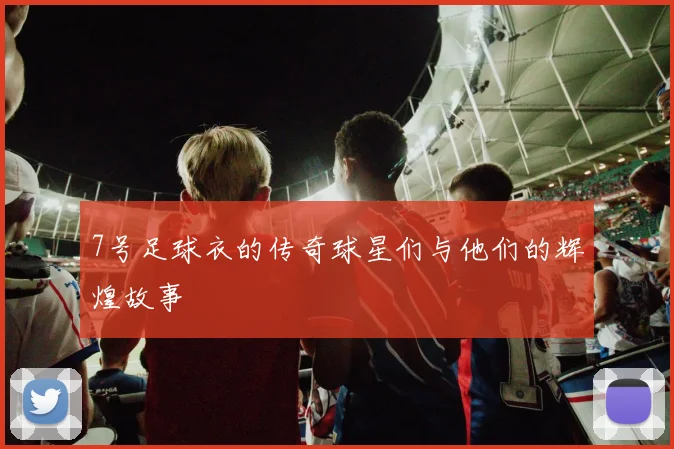 7号足球衣的传奇球星们与他们的辉煌故事