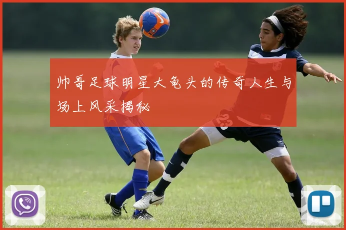 帅哥足球明星大龟头的传奇人生与场上风采揭秘