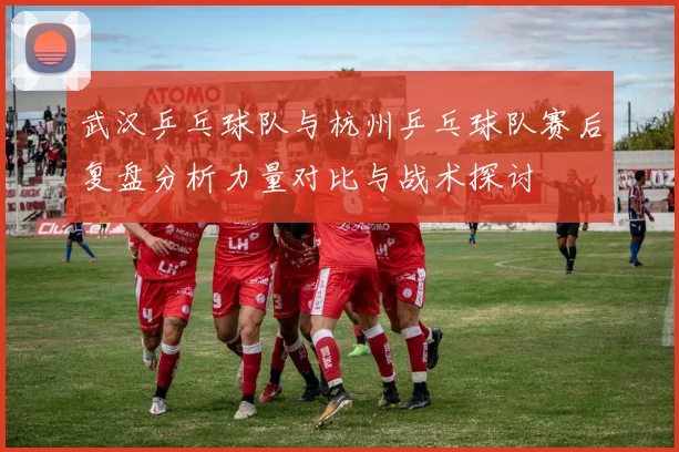 武汉乒乓球队与杭州乒乓球队赛后复盘分析力量对比与战术探讨