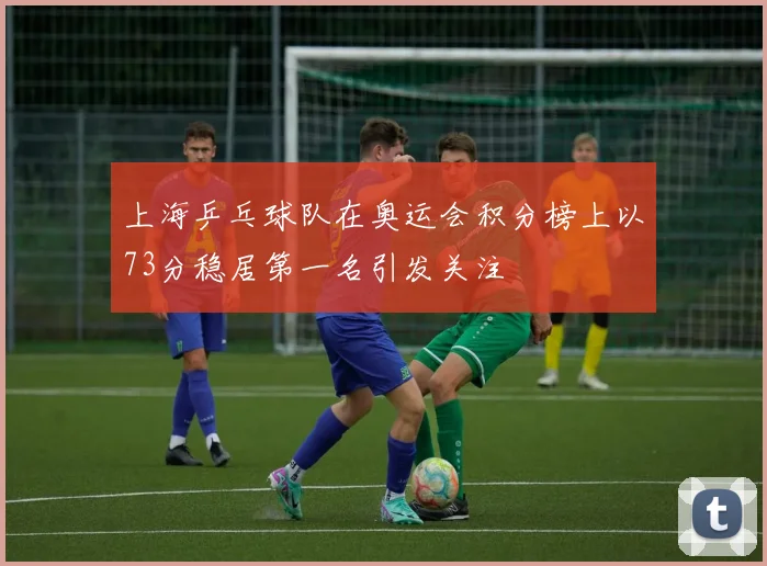 上海乒乓球队在奥运会积分榜上以73分稳居第一名引发关注