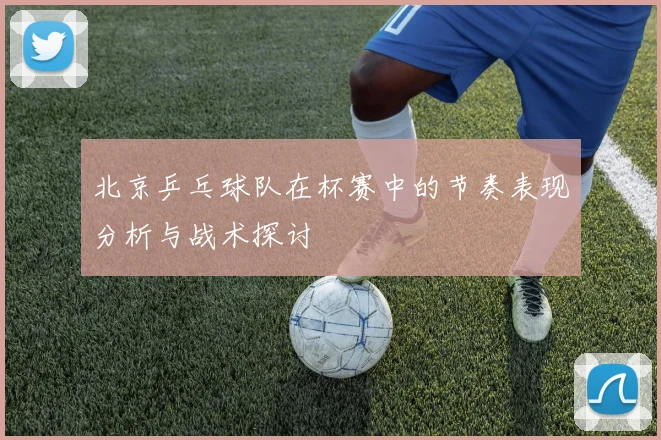 北京乒乓球队在杯赛中的节奏表现分析与战术探讨