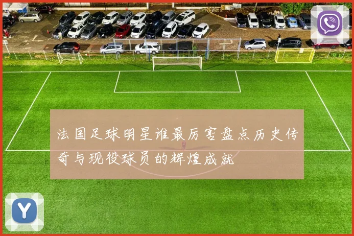 法国足球明星谁最厉害盘点历史传奇与现役球员的辉煌成就