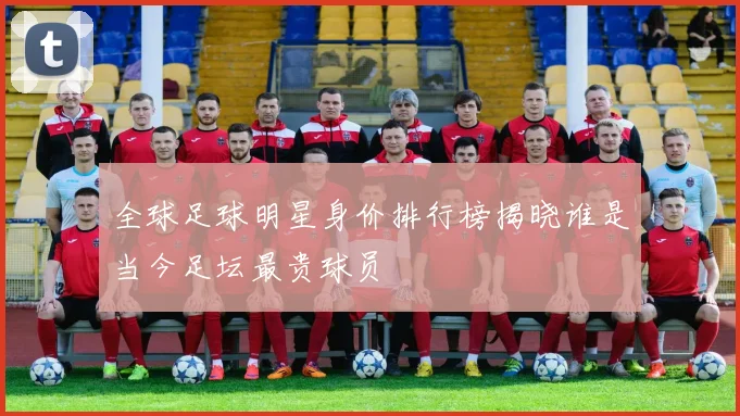 全球足球明星身价排行榜揭晓谁是当今足坛最贵球员