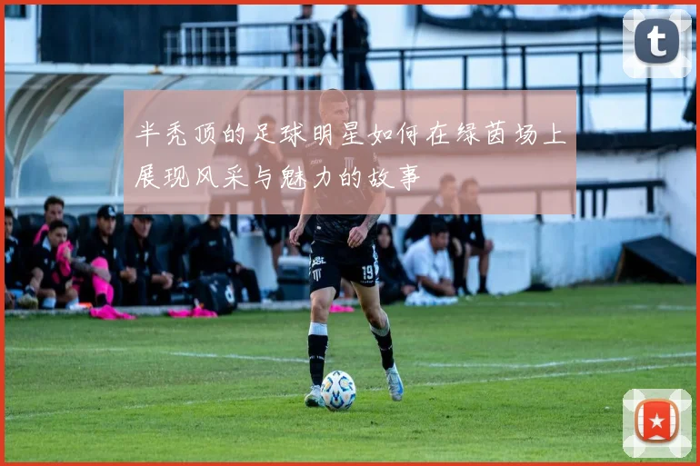 半秃顶的足球明星如何在绿茵场上展现风采与魅力的故事