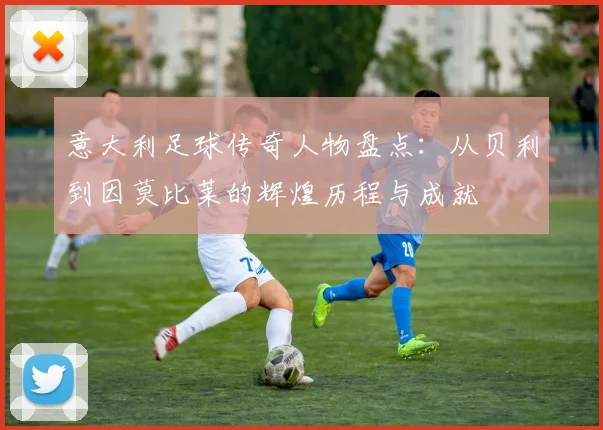 意大利足球传奇人物盘点：从贝利到因莫比莱的辉煌历程与成就