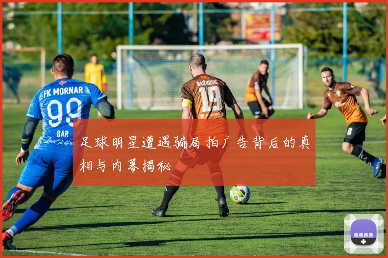 足球明星遭遇骗局拍广告背后的真相与内幕揭秘