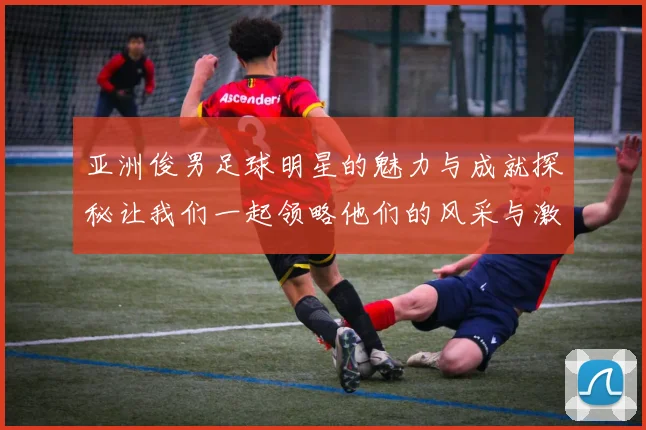 亚洲俊男足球明星的魅力与成就探秘让我们一起领略他们的风采与激情