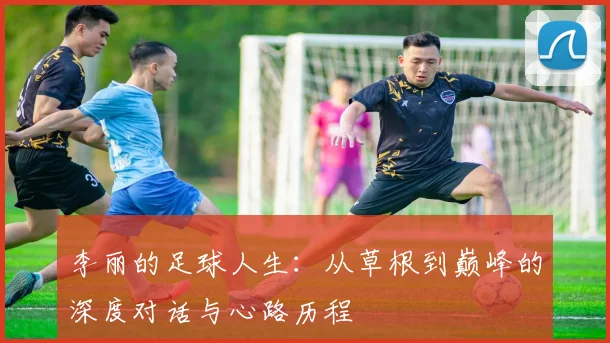 李丽的足球人生：从草根到巅峰的深度对话与心路历程