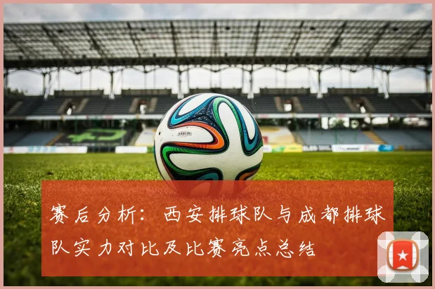赛后分析：西安排球队与成都排球队实力对比及比赛亮点总结