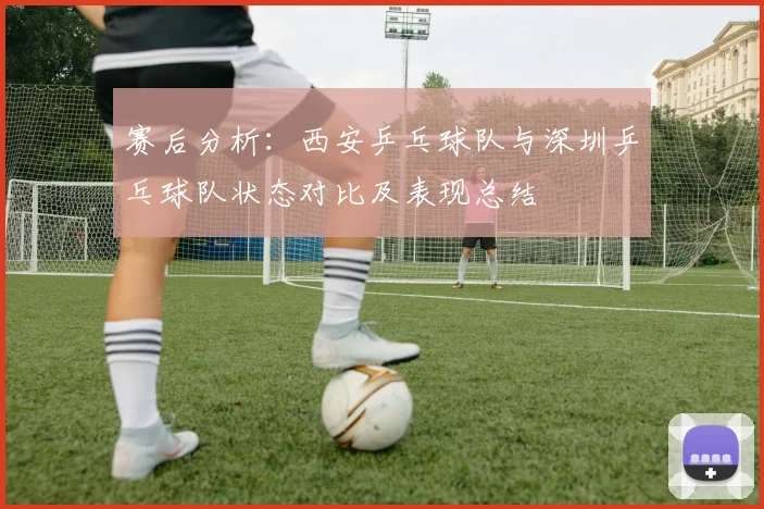 赛后分析：西安乒乓球队与深圳乒乓球队状态对比及表现总结