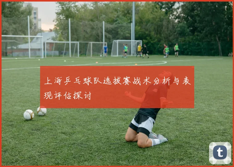 上海乒乓球队选拔赛战术分析与表现评估探讨