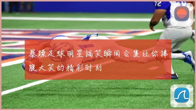 暴躁足球明星搞笑瞬间合集让你捧腹大笑的精彩时刻