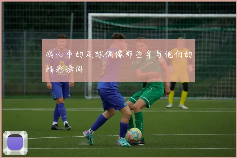 我心中的足球偶像那些年与他们的精彩瞬间