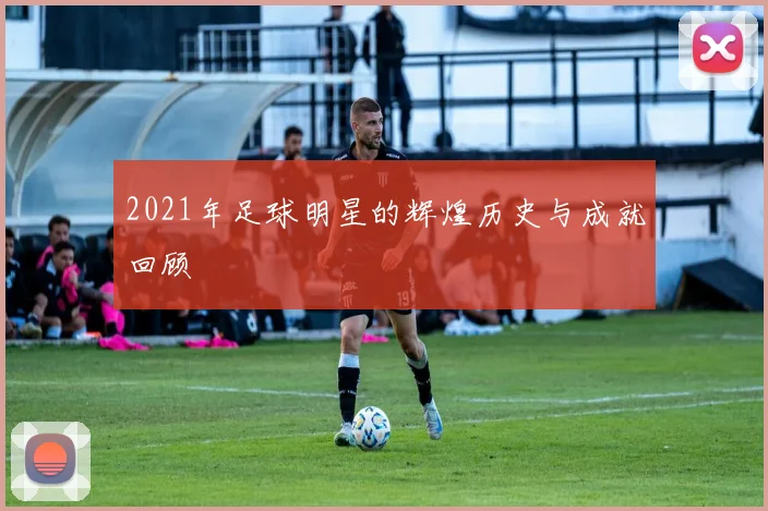 2021年足球明星的辉煌历史与成就回顾